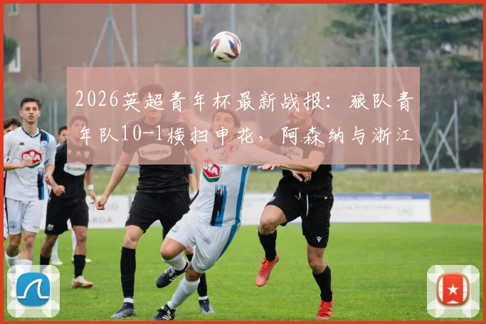 2026英超青年杯最新战报：狼队青年队10-1横扫申花，阿森纳与浙江队会师决赛争夺冠军