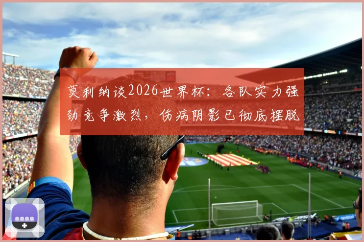 莫利纳谈2026世界杯：各队实力强劲竞争激烈，伤病阴影已彻底摆脱，专访实录