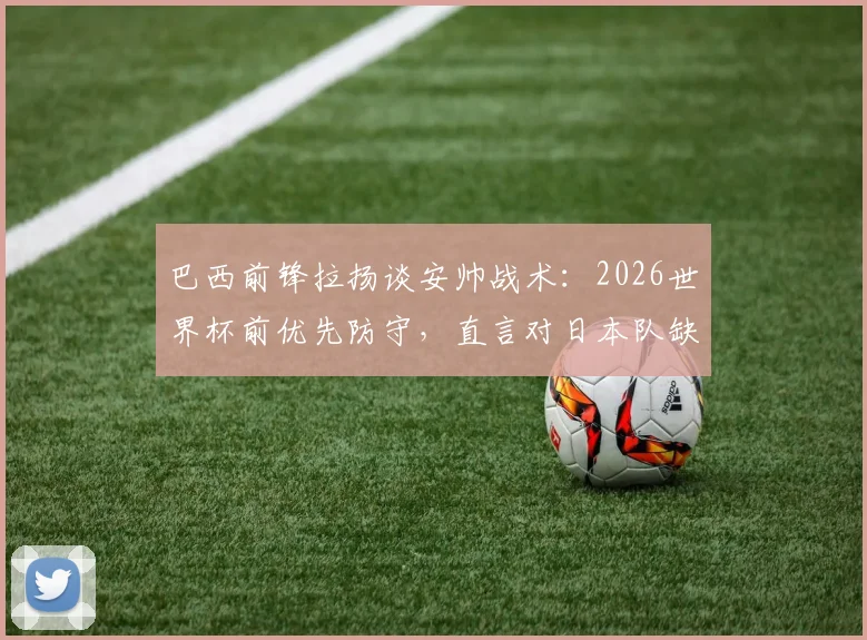 巴西前锋拉扬谈安帅战术：2026世界杯前优先防守，直言对日本队缺乏了解