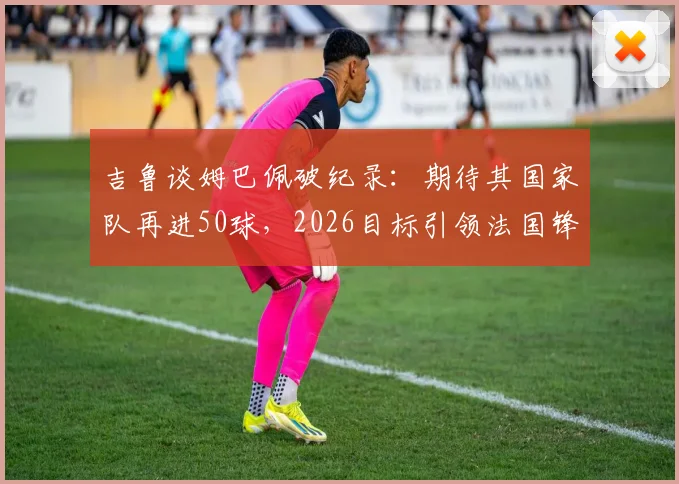 吉鲁谈姆巴佩破纪录：期待其国家队再进50球，2026目标引领法国锋线新纪元
