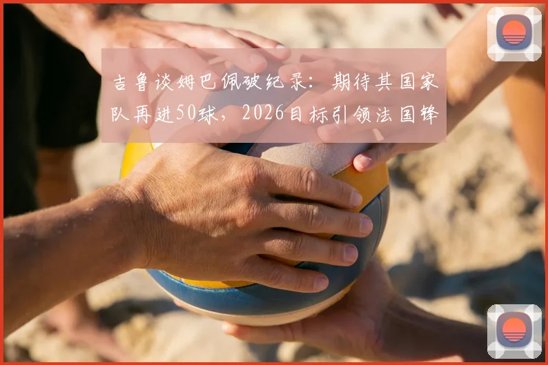 吉鲁谈姆巴佩破纪录:期待其国家队再进50球,2026目标引领法国锋线新纪元