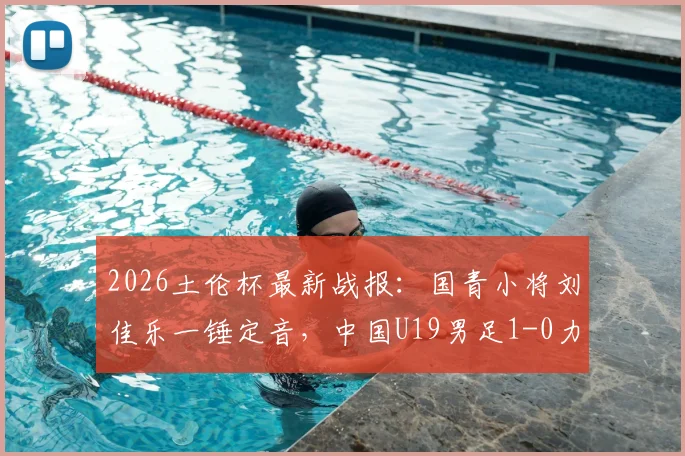 2026土伦杯最新战报:国青小将刘佳乐一锤定音,中国U19男足1-0力克哥伦比亚U19,出线形势分析