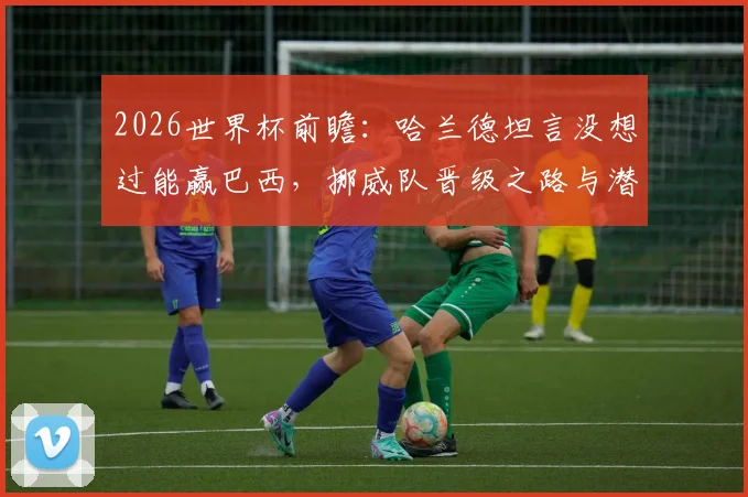 2026世界杯前瞻：哈兰德坦言没想过能赢巴西，挪威队晋级之路与潜在对手分析