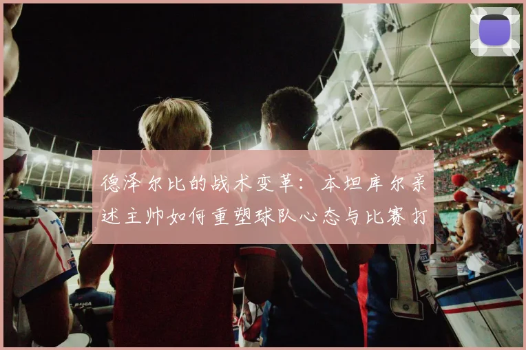 德泽尔比的战术变革：本坦库尔亲述主帅如何重塑球队心态与比赛打法