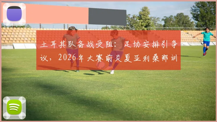 土耳其队备战受阻：足协安排引争议，2026年大赛前炎夏亚利桑那训练营实况解析