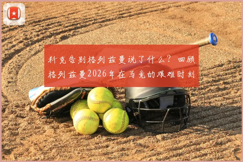 科克告别格列兹曼说了什么?回顾格列兹曼2026年在马竞的艰难时刻与挺身而出,解析两人真实关系