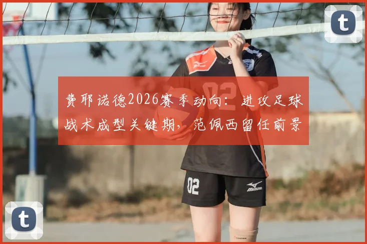 费耶诺德2026赛季动向：进攻足球战术成型关键期，范佩西留任前景与教练组决策分析