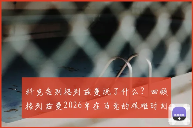 科克告别格列兹曼说了什么?回顾格列兹曼2026年在马竞的艰难时刻与挺身而出,解析两人真实关系