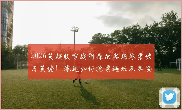 2026英超收官战阿森纳客场球票破万英镑！球迷如何抢票避坑及客场观赛全攻略