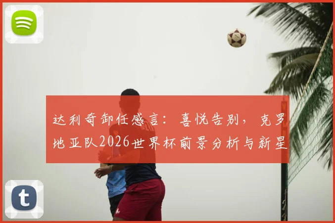 达利奇卸任感言:喜悦告别,克罗地亚队2026世界杯前景分析与新星盘点