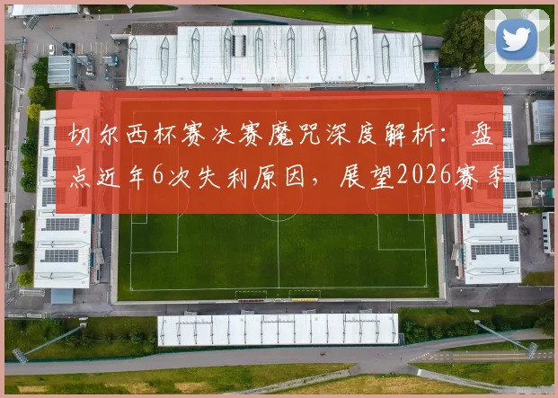 切尔西杯赛决赛魔咒深度解析:盘点近年6次失利原因,展望2026赛季能否打破尴尬纪录
