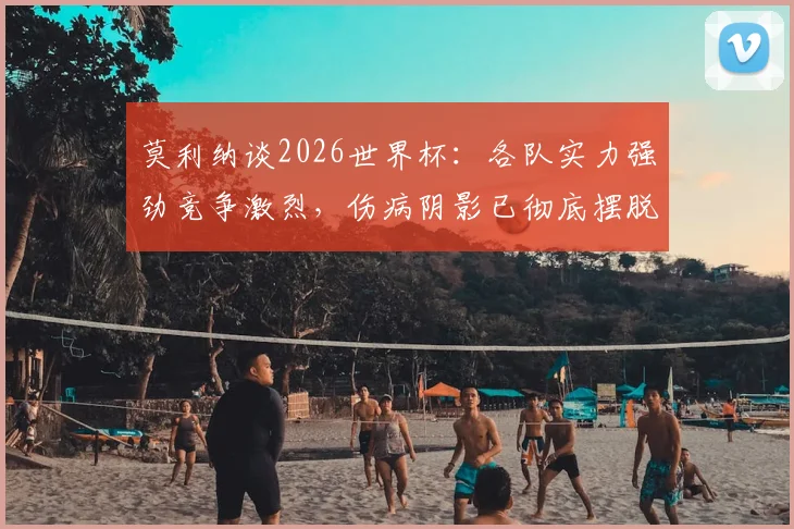 莫利纳谈2026世界杯:各队实力强劲竞争激烈,伤病阴影已彻底摆脱,专访实录