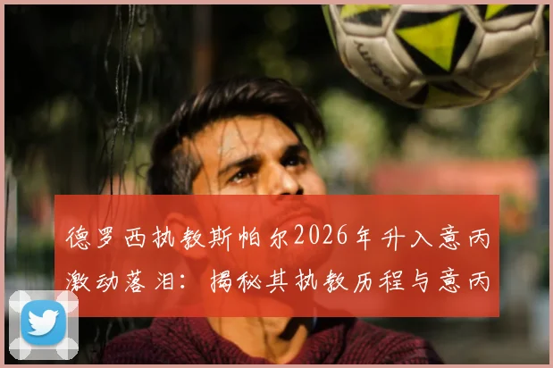 德罗西执教斯帕尔2026年升入意丙激动落泪:揭秘其执教历程与意丙联赛晋级规则