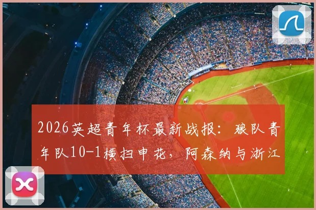 2026英超青年杯最新战报：狼队青年队10-1横扫申花，阿森纳与浙江队会师决赛争夺冠军