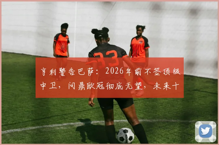 亨利警告巴萨：2026年前不签顶级中卫，问鼎欧冠彻底无望，未来十年恐持续低迷