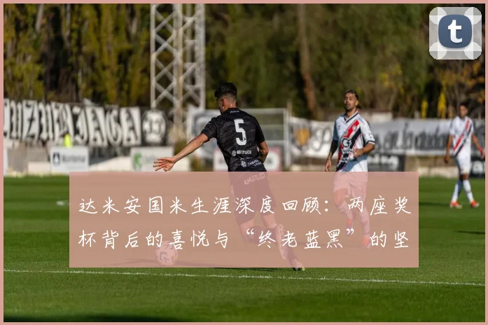 达米安国米生涯深度回顾：两座奖杯背后的喜悦与“终老蓝黑”的坚定心愿，附2026年续约进展分析