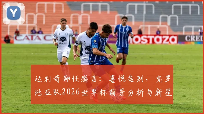达利奇卸任感言:喜悦告别,克罗地亚队2026世界杯前景分析与新星盘点