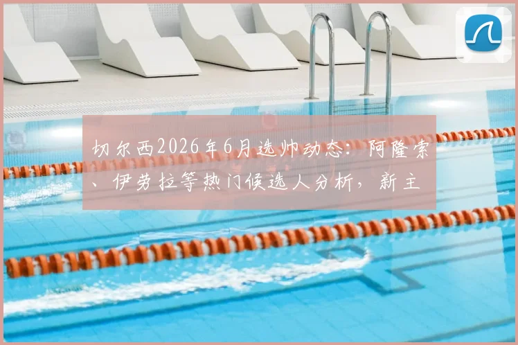 切尔西2026年6月选帅动态：阿隆索、伊劳拉等热门候选人分析，新主帅任命时间与前景解读