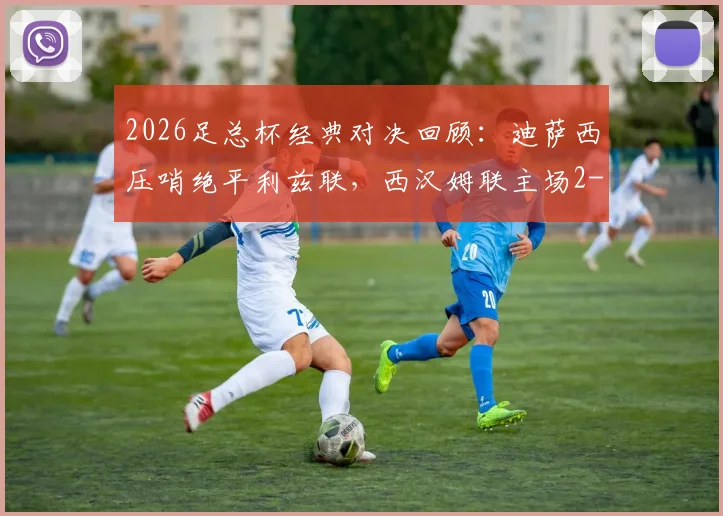 2026足总杯经典对决回顾:迪萨西压哨绝平利兹联,西汉姆联主场2-2激战回顾与深度解析