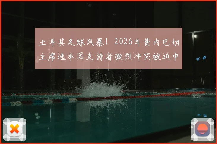 土耳其足球风暴！2026年费内巴切主席选举因支持者激烈冲突被迫中止，深度剖析俱乐部治理危机
