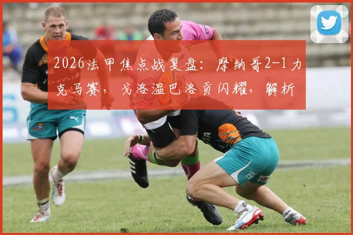 2026法甲焦点战复盘：摩纳哥2-1力克马赛，戈洛温巴洛贡闪耀，解析博格巴缺席背后原因与比赛关键数据