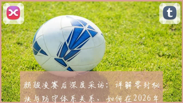 颜骏凌赛后深度采访：详解零封秘诀与防守体系关系，如何在2026年不被看好情况下拼下关键胜利