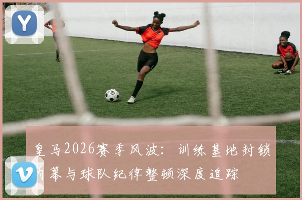 皇马2026赛季风波：训练基地封锁内幕与球队纪律整顿深度追踪