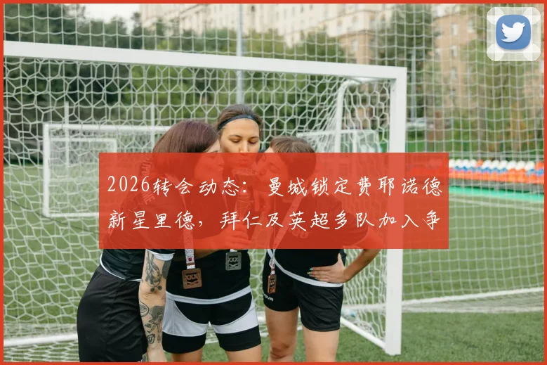 2026转会动态：曼城锁定费耶诺德新星里德，拜仁及英超多队加入争夺战，球员技术特点与身价深度解析