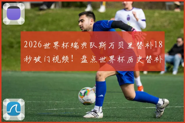 2026世界杯瑞典队斯万贝里替补18秒破门视频!盘点世界杯历史替补球员最快进球榜及技术解析