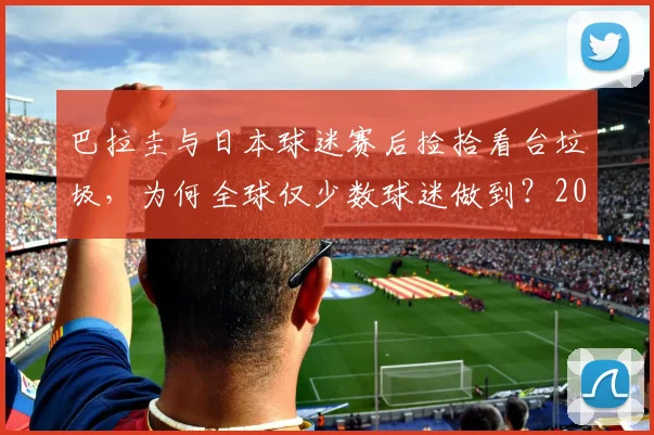 巴拉圭与日本球迷赛后捡拾看台垃圾,为何全球仅少数球迷做到?2026年看球迷素质变迁