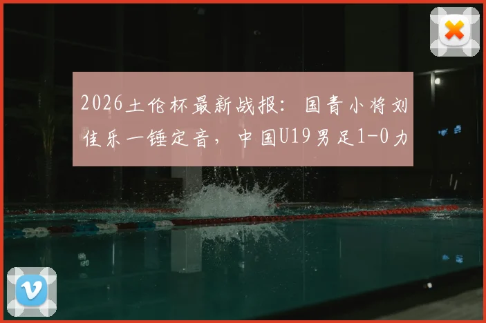 2026土伦杯最新战报：国青小将刘佳乐一锤定音，中国U19男足1-0力克哥伦比亚U19，出线形势分析