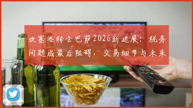 坎塞洛转会巴萨2026新进展：税务问题成最后阻碍，交易细节与未来影响全解析