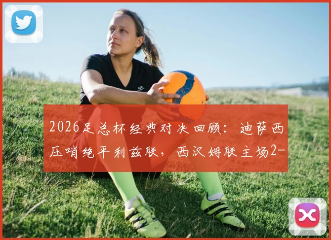 2026足总杯经典对决回顾：迪萨西压哨绝平利兹联，西汉姆联主场2-2激战回顾与深度解析