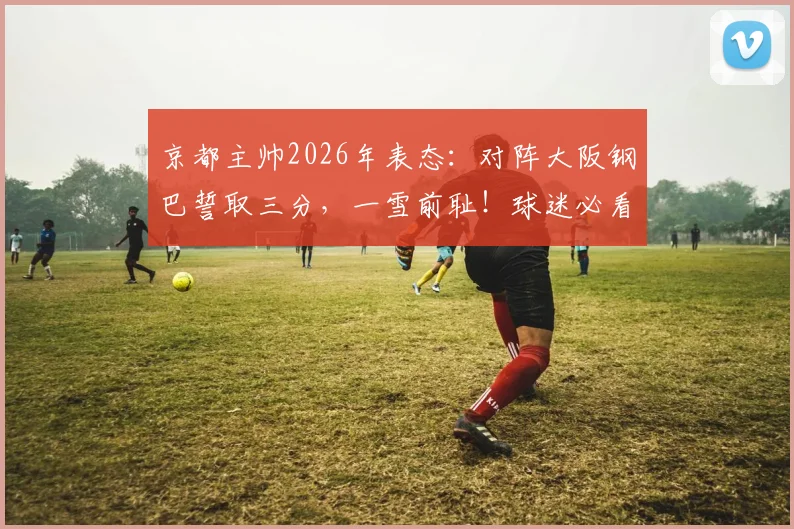 京都主帅2026年表态：对阵大阪钢巴誓取三分，一雪前耻！球迷必看赛前分析