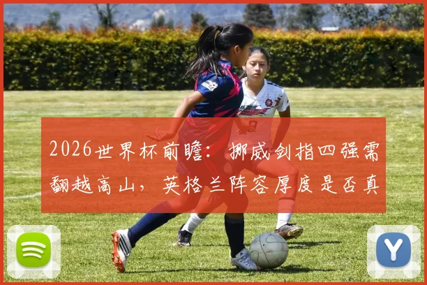 2026世界杯前瞻：挪威剑指四强需翻越高山，英格兰阵容厚度是否真遇挑战？