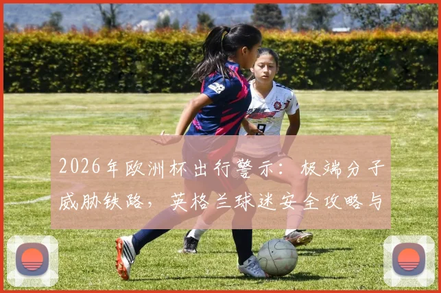 2026年欧洲杯出行警示：极端分子威胁铁路，英格兰球迷安全攻略与应对方案