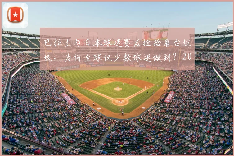 巴拉圭与日本球迷赛后捡拾看台垃圾,为何全球仅少数球迷做到?2026年看球迷素质变迁