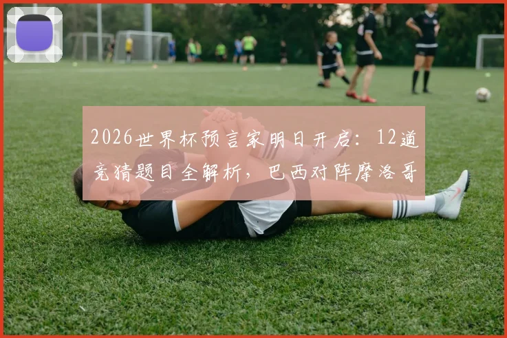 2026世界杯预言家明日开启：12道竞猜题目全解析，巴西对阵摩洛哥胜负预测与参与攻略
