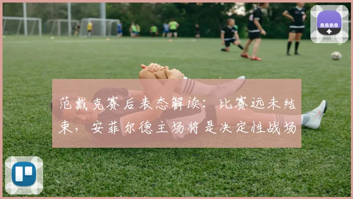 范戴克赛后表态解读:比赛远未结束,安菲尔德主场将是决定性战场