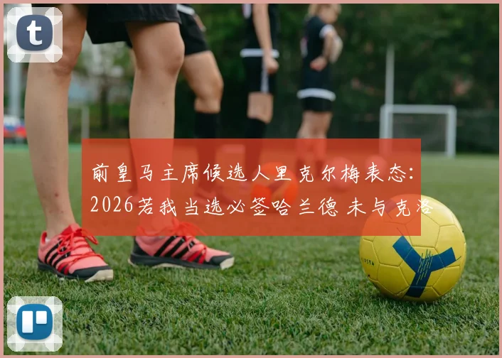 前皇马主席候选人里克尔梅表态：2026若我当选必签哈兰德 未与克洛普直接会谈引发猜想