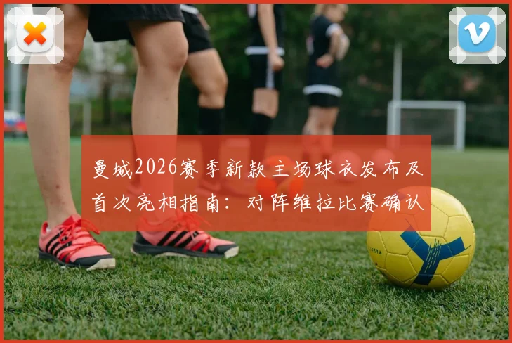 曼城2026赛季新款主场球衣发布及首次亮相指南：对阵维拉比赛确认上身，附球衣购买渠道与观看直播详情