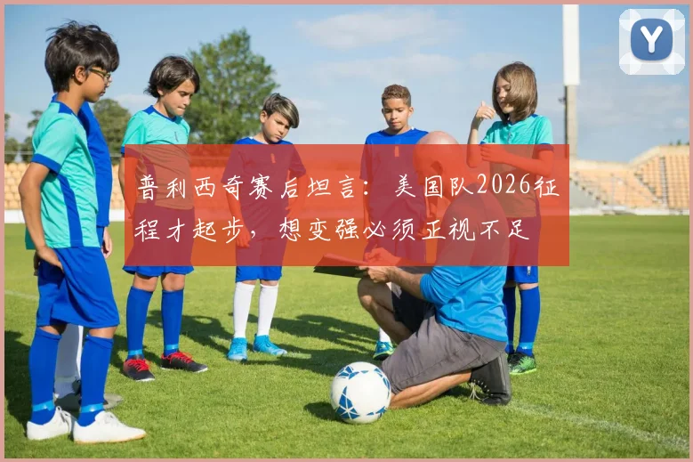 普利西奇赛后坦言：美国队2026征程才起步，想变强必须正视不足