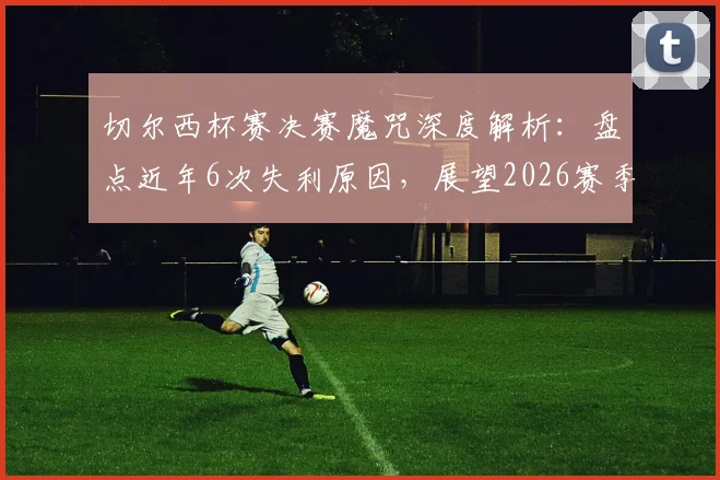 切尔西杯赛决赛魔咒深度解析：盘点近年6次失利原因，展望2026赛季能否打破尴尬纪录