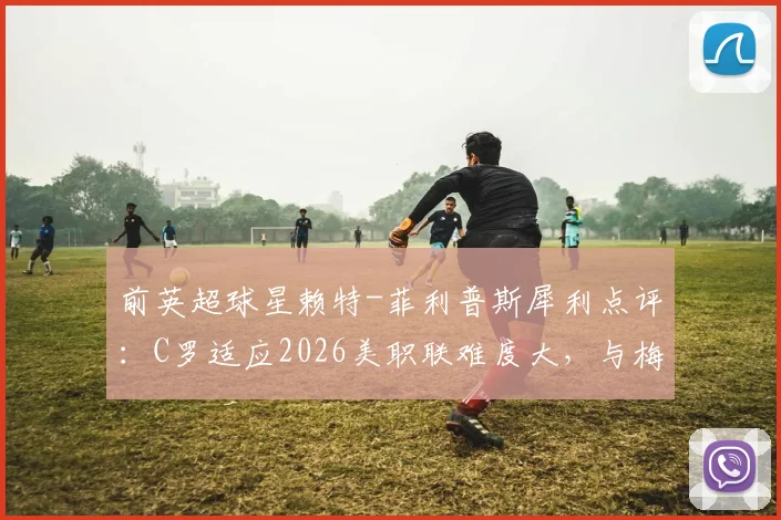 前英超球星赖特-菲利普斯犀利点评：C罗适应2026美职联难度大，与梅西单挑能力对比引热议