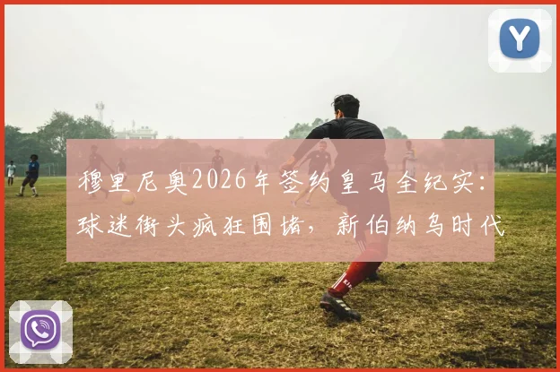 穆里尼奥2026年签约皇马全纪实：球迷街头疯狂围堵，新伯纳乌时代启幕