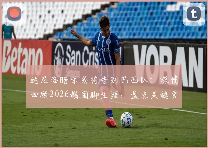 达尼洛暗示或将告别巴西队：深情回顾2026载国脚生涯，盘点关键贡献与未来展望