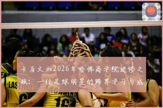 卡马文加2026年哈佛商学院进修之旅：一位足球明星的跨界学习与成长感悟分享