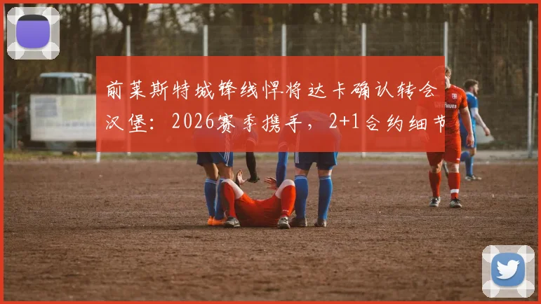 前莱斯特城锋线悍将达卡确认转会汉堡:2026赛季携手,2+1合约细节全解析