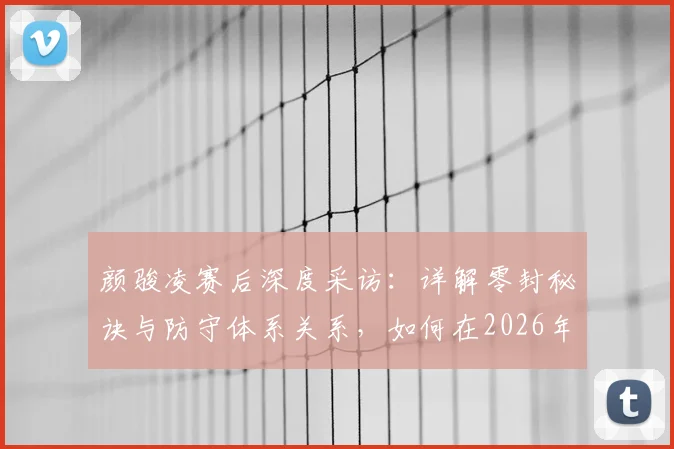 颜骏凌赛后深度采访：详解零封秘诀与防守体系关系，如何在2026年不被看好情况下拼下关键胜利