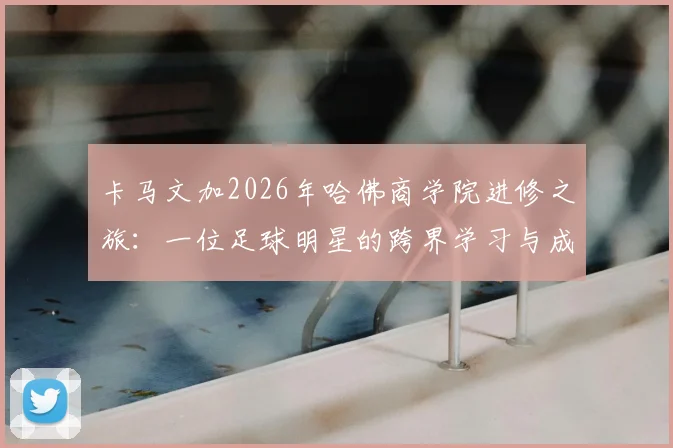 卡马文加2026年哈佛商学院进修之旅:一位足球明星的跨界学习与成长感悟分享